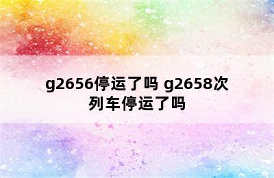 g2656停运了吗 g2658次列车停运了吗